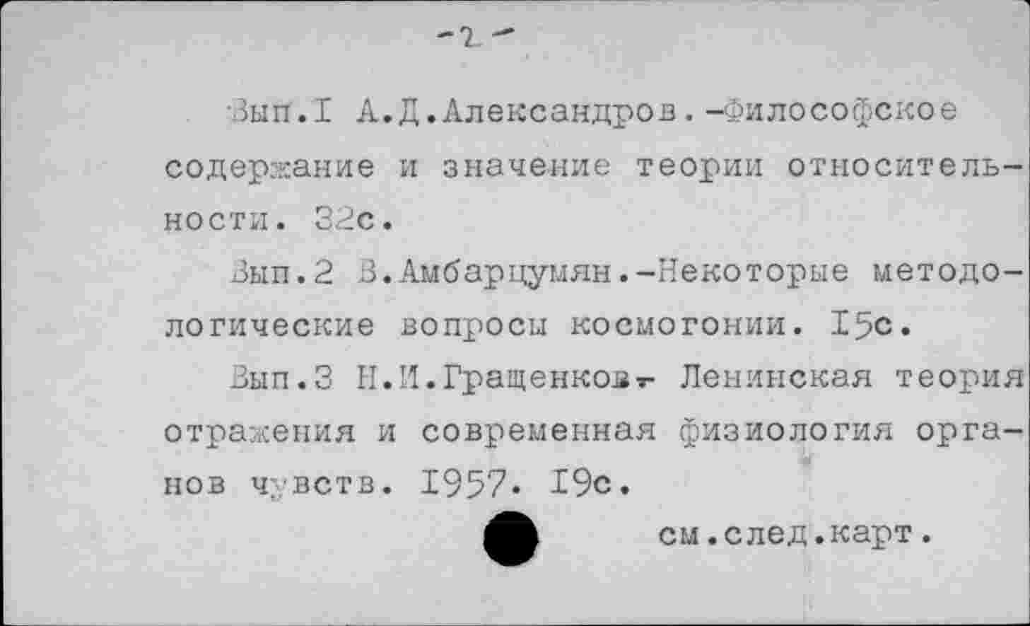 ﻿-
•Зып.1 А.Д.Александров. -Философское содержание и значение теории относительности. 32с.
Зып.2 3.Амбарцумян.-Некоторые методологические вопросы космогонии. 15с.
Вып.З И.И.Гращенковт- Ленинская теория отражения и современная физиология органов чувств. 1957» 19с.
см.след.карт.